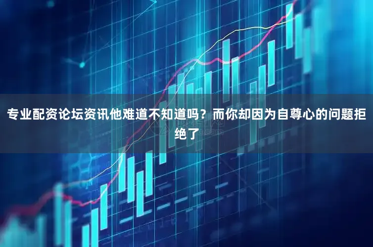 专业配资论坛资讯他难道不知道吗？而你却因为自尊心的问题拒绝了