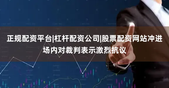 正规配资平台|杠杆配资公司|股票配资网站冲进场内对裁判表示激烈抗议