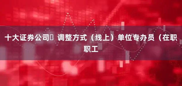 十大证券公司✅调整方式（线上）单位专办员（在职职工