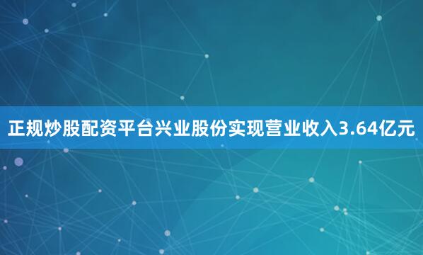 正规炒股配资平台兴业股份实现营业收入3.64亿元