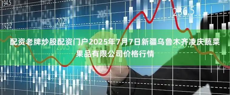 配资老牌炒股配资门户2025年7月7日新疆乌鲁木齐凌庆蔬菜果品有限公司价格行情