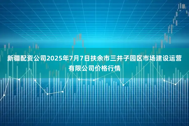 新疆配资公司2025年7月7日扶余市三井子园区市场建设运营有限公司价格行情