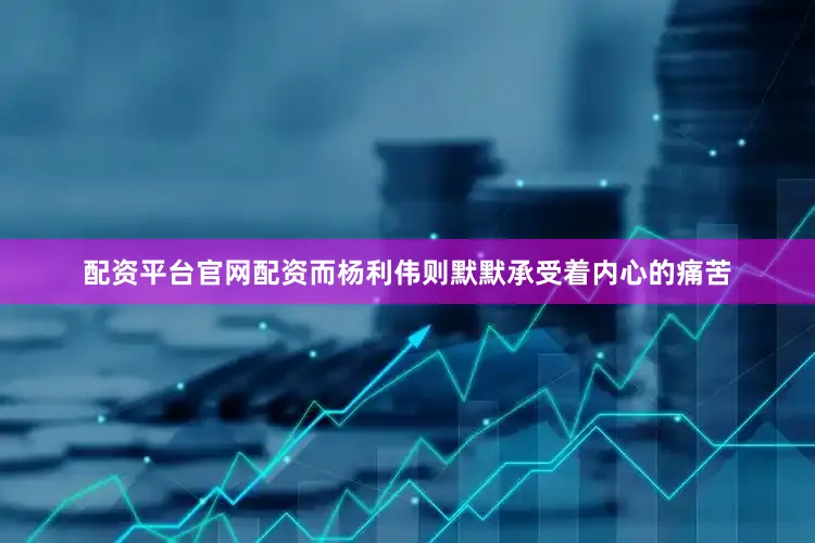 配资平台官网配资而杨利伟则默默承受着内心的痛苦