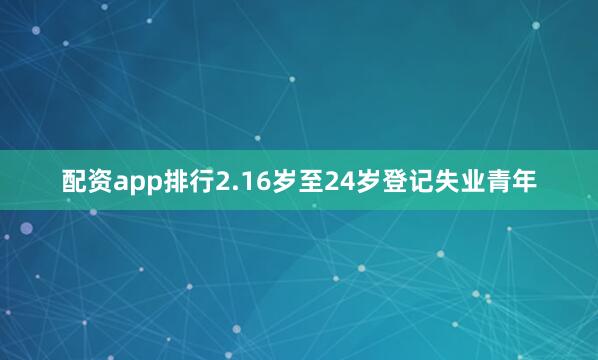 配资app排行2.16岁至24岁登记失业青年