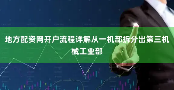 地方配资网开户流程详解从一机部拆分出第三机械工业部
