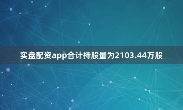 实盘配资app合计持股量为2103.44万股