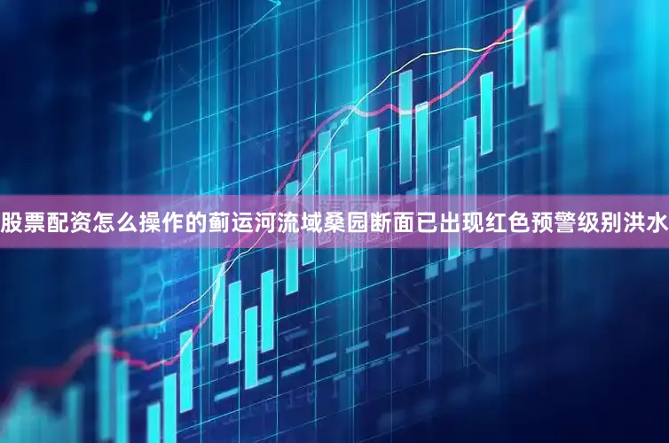 股票配资怎么操作的蓟运河流域桑园断面已出现红色预警级别洪水