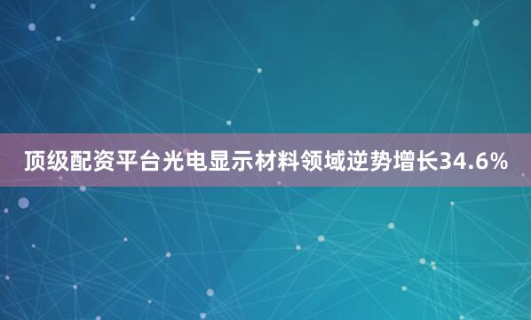 顶级配资平台光电显示材料领域逆势增长34.6%