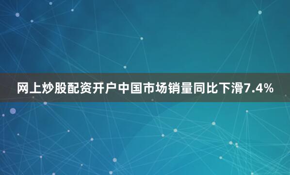 网上炒股配资开户中国市场销量同比下滑7.4%