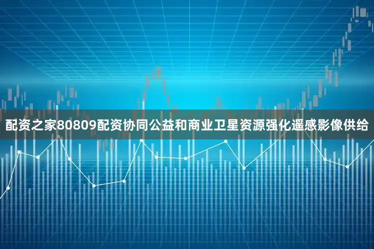 配资之家80809配资协同公益和商业卫星资源强化遥感影像供给