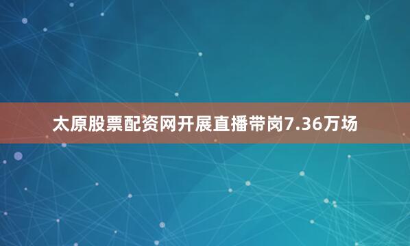 太原股票配资网开展直播带岗7.36万场