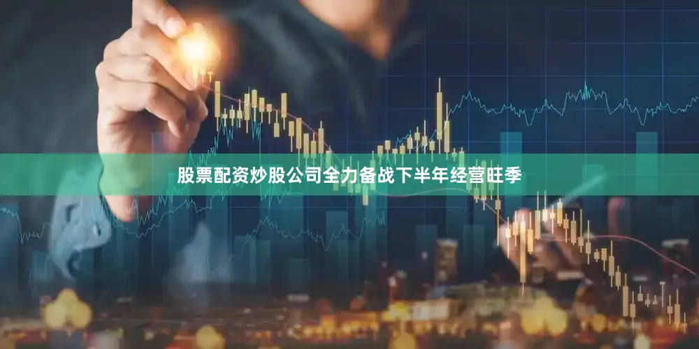 股票配资炒股公司全力备战下半年经营旺季